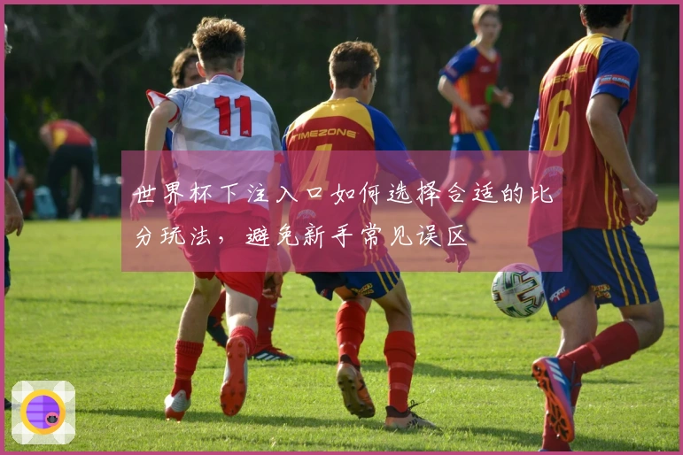 世界杯下注入口如何选择合适的比分玩法，避免新手常见误区